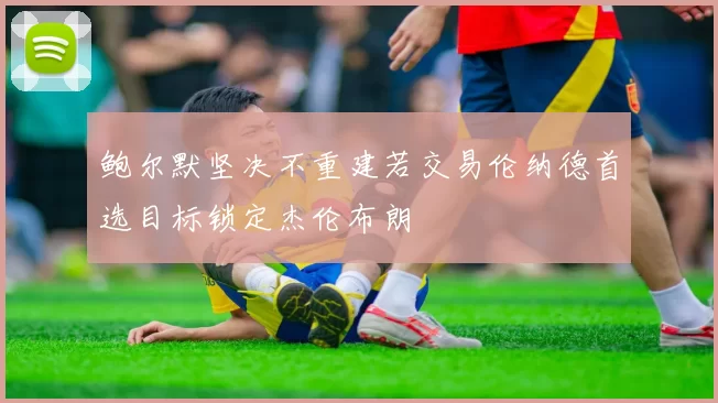 鲍尔默坚决不重建若交易伦纳德首选目标锁定杰伦布朗
