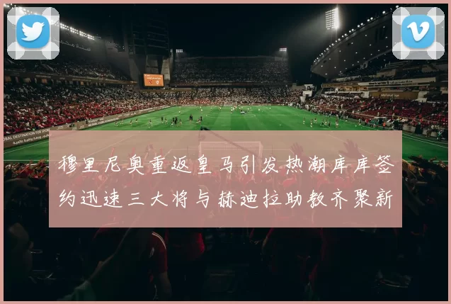 穆里尼奥重返皇马引发热潮库库签约迅速三大将与赫迪拉助教齐聚新阵容